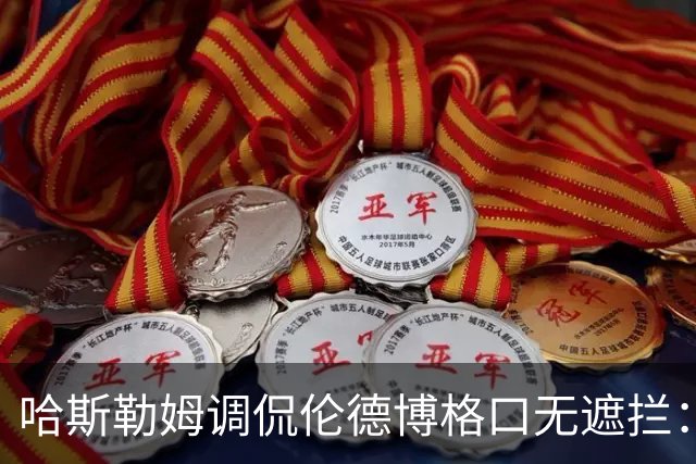 哈斯勒姆调侃伦德博格口无遮拦：别啥都说 别人可能去更衣室找你